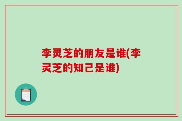 李灵芝的朋友是谁(李灵芝的知己是谁)-第1张图片-灵芝之家