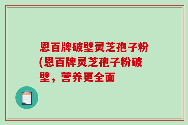 恩百牌破壁灵芝孢子粉(恩百牌灵芝孢子粉破壁，营养更全面-第1张图片-灵芝之家