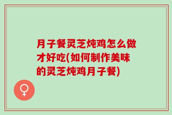月子餐灵芝炖鸡怎么做才好吃(如何制作美味的灵芝炖鸡月子餐)-第1张图片-灵芝之家