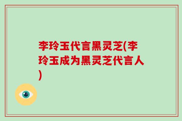 李玲玉代言黑灵芝(李玲玉成为黑灵芝代言人)-第1张图片-灵芝之家