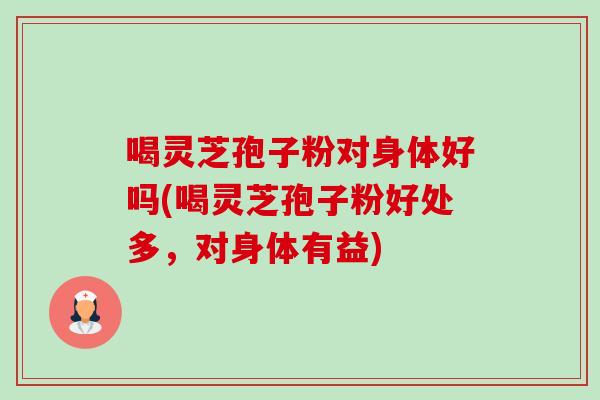 喝灵芝孢子粉对身体好吗(喝灵芝孢子粉好处多，对身体有益)-第1张图片-灵芝之家