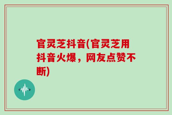 官灵芝抖音(官灵芝用抖音火爆，网友点赞不断)-第1张图片-灵芝之家