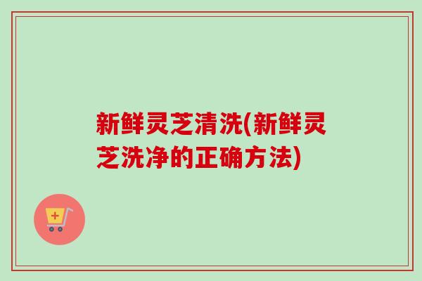 新鲜灵芝清洗(新鲜灵芝洗净的正确方法)-第1张图片-灵芝之家