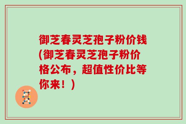 御芝春灵芝孢子粉价钱(御芝春灵芝孢子粉价格公布，超值性价比等你来！)-第1张图片-灵芝之家