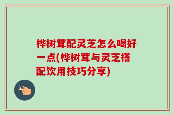 桦树茸配灵芝怎么喝好一点(桦树茸与灵芝搭配饮用技巧分享)-第1张图片-灵芝之家 桦树茸配灵芝怎么喝好一点(桦树茸与灵芝搭配饮用技巧分享)-第1张图片-灵芝之家