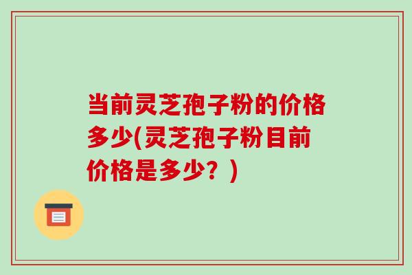 当前灵芝孢子粉的价格多少(灵芝孢子粉目前价格是多少？)-第1张图片-灵芝之家
