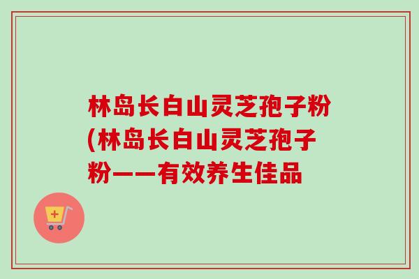 林岛长白山灵芝孢子粉(林岛长白山灵芝孢子粉——有效养生佳品-第1张图片-灵芝之家 林岛长白山灵芝孢子粉(林岛长白山灵芝孢子粉——有效养生佳品-第1张图片-灵芝之家