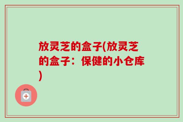 放灵芝的盒子(放灵芝的盒子:保健的小仓库)-第1张图片-灵芝之家 放灵芝的盒子(放灵芝的盒子:保健的小仓库)-第1张图片-灵芝之家