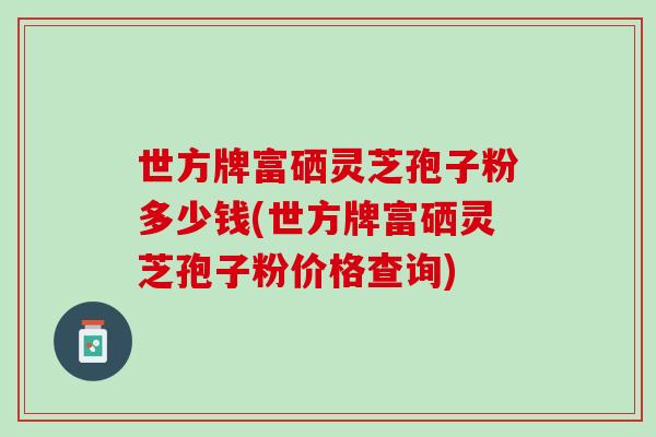 世方牌富硒灵芝孢子粉多少钱(世方牌富硒灵芝孢子粉价格查询)-第1张图片-灵芝之家 世方牌富硒灵芝孢子粉多少钱(世方牌富硒灵芝孢子粉价格查询)-第1张图片-灵芝之家