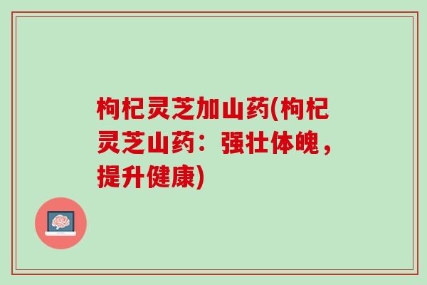 枸杞灵芝加山药(枸杞灵芝山药:强壮体魄,提升健康)-第1张图片-灵芝之家 枸杞灵芝加山药(枸杞灵芝山药:强壮体魄,提升健康)-第1张图片-灵芝之家
