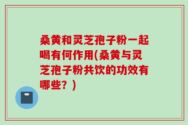 桑黄和灵芝孢子粉一起喝有何作用(桑黄与灵芝孢子粉共饮的功效有哪些?)-第1张图片-灵芝之家 桑黄和灵芝孢子粉一起喝有何作用(桑黄与灵芝孢子粉共饮的功效有哪些?)-第1张图片-灵芝之家