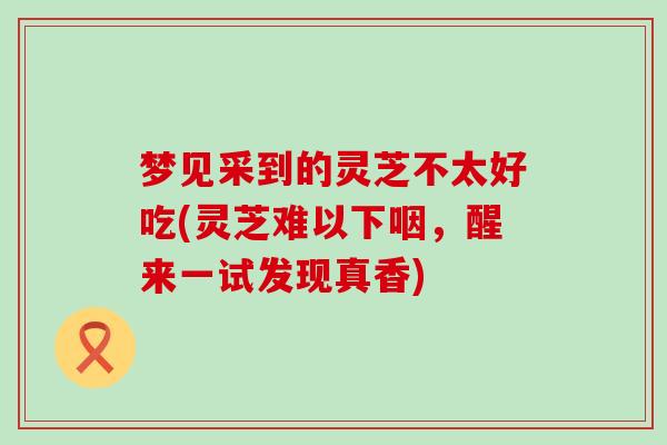 梦见采到的灵芝不太好吃(灵芝难以下咽,醒来一试发现真香)-第1张图片-灵芝之家 梦见采到的灵芝不太好吃(灵芝难以下咽,醒来一试发现真香)-第1张图片-灵芝之家