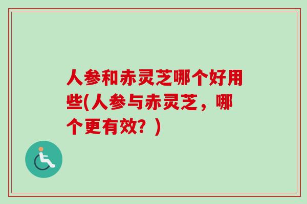 人参和赤灵芝哪个好用些(人参与赤灵芝，哪个更有效？)-第1张图片-灵芝之家