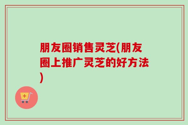 朋友圈销售灵芝(朋友圈上推广灵芝的好方法)-第1张图片-灵芝之家 朋友圈销售灵芝(朋友圈上推广灵芝的好方法)-第1张图片-灵芝之家