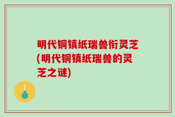 明代铜镇纸瑞兽衔灵芝(明代铜镇纸瑞兽的灵芝之谜)-第1张图片-灵芝之家