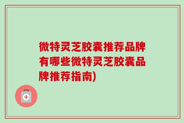 微特灵芝胶囊推荐品牌有哪些微特灵芝胶囊品牌推荐指南)-第1张图片-灵芝之家