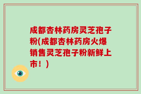 成都杏林药房灵芝孢子粉(成都杏林药房火爆销售灵芝孢子粉新鲜上市！)-第1张图片-灵芝之家