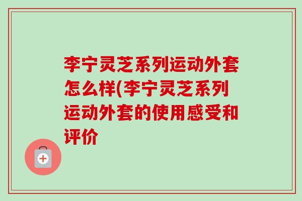 李宁灵芝系列运动外套怎么样(李宁灵芝系列运动外套的使用感受和评价-第1张图片-灵芝之家 李宁灵芝系列运动外套怎么样(李宁灵芝系列运动外套的使用感受和评价-第1张图片-灵芝之家