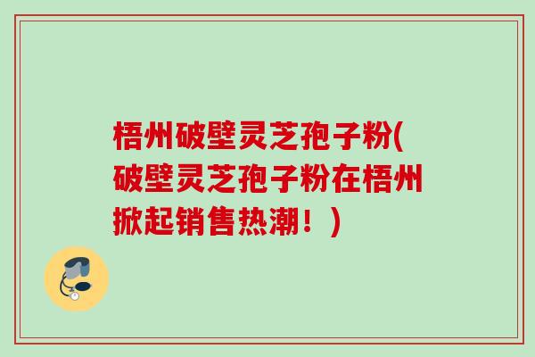 梧州破壁灵芝孢子粉(破壁灵芝孢子粉在梧州掀起销售热潮!)-第1张图片-灵芝之家 梧州破壁灵芝孢子粉(破壁灵芝孢子粉在梧州掀起销售热潮!)-第1张图片-灵芝之家