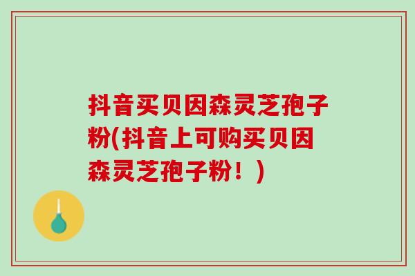 抖音买贝因森灵芝孢子粉(抖音上可购买贝因森灵芝孢子粉！)-第1张图片-灵芝之家