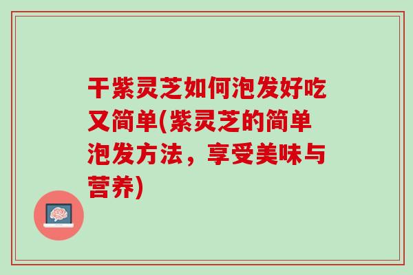 干紫灵芝如何泡发好吃又简单(紫灵芝的简单泡发方法，享受美味与营养)-第1张图片-灵芝之家
