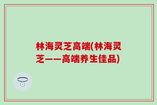 林海灵芝高端(林海灵芝——高端养生佳品)-第1张图片-灵芝之家 林海灵芝高端(林海灵芝——高端养生佳品)-第1张图片-灵芝之家