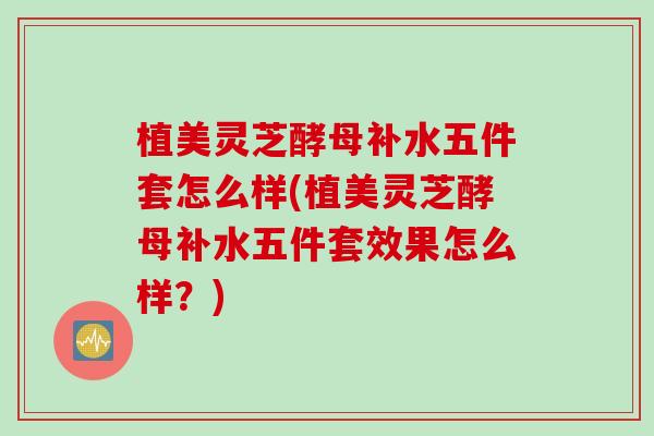 植美灵芝酵母补水五件套怎么样(植美灵芝酵母补水五件套效果怎么样?)-第1张图片-灵芝之家 植美灵芝酵母补水五件套怎么样(植美灵芝酵母补水五件套效果怎么样?)-第1张图片-灵芝之家