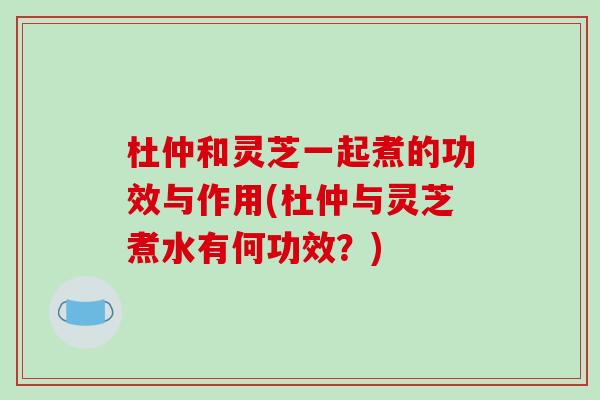杜仲和灵芝一起煮的功效与作用(杜仲与灵芝煮水有何功效？)-第1张图片-灵芝之家