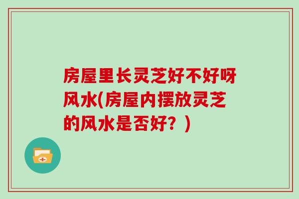 房屋里长灵芝好不好呀风水(房屋内摆放灵芝的风水是否好?)-第1张图片-灵芝之家 房屋里长灵芝好不好呀风水(房屋内摆放灵芝的风水是否好?)-第1张图片-灵芝之家