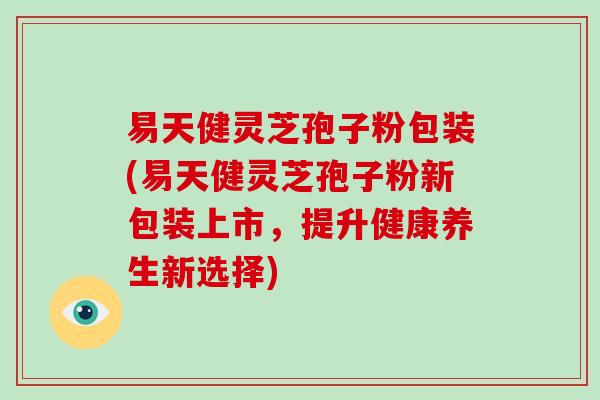 易天健灵芝孢子粉包装(易天健灵芝孢子粉新包装上市,提升健康养生新选择)-第1张图片-灵芝之家 易天健灵芝孢子粉包装(易天健灵芝孢子粉新包装上市,提升健康养生新选择)-第1张图片-灵芝之家