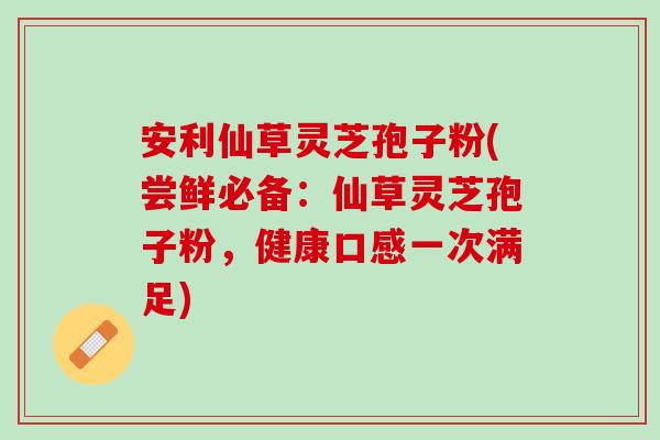 安利仙草灵芝孢子粉(尝鲜必备：仙草灵芝孢子粉，健康口感一次满足)-第1张图片-灵芝之家