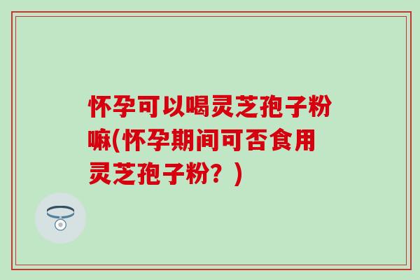 怀孕可以喝灵芝孢子粉嘛(怀孕期间可否食用灵芝孢子粉？)-第1张图片-灵芝之家
