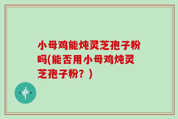 小母鸡能炖灵芝孢子粉吗(能否用小母鸡炖灵芝孢子粉?)-第1张图片-灵芝之家 小母鸡能炖灵芝孢子粉吗(能否用小母鸡炖灵芝孢子粉?)-第1张图片-灵芝之家