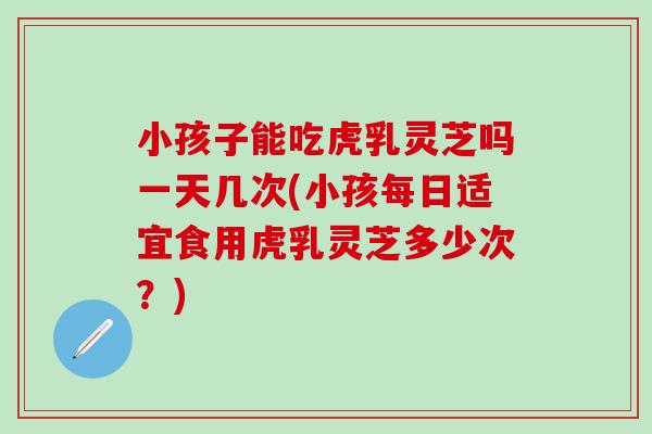小孩子能吃虎乳灵芝吗一天几次(小孩每日适宜食用虎乳灵芝多少次?)-第1张图片-灵芝之家 小孩子能吃虎乳灵芝吗一天几次(小孩每日适宜食用虎乳灵芝多少次?)-第1张图片-灵芝之家