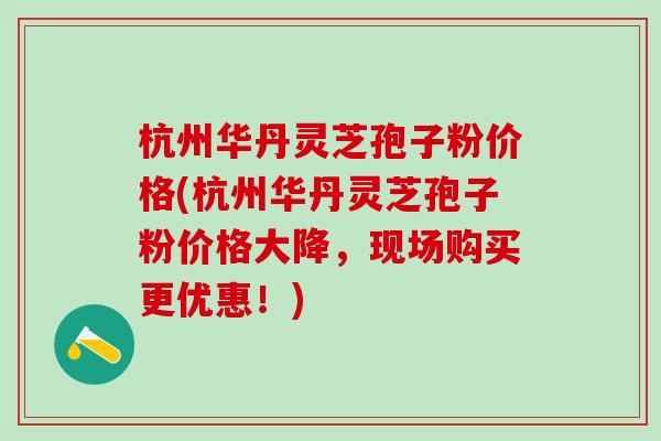 杭州华丹灵芝孢子粉价格(杭州华丹灵芝孢子粉价格大降，现场购买更优惠！)-第1张图片-灵芝之家