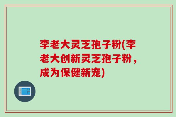 李老大灵芝孢子粉(李老大创新灵芝孢子粉，成为保健新宠)-第1张图片-灵芝之家