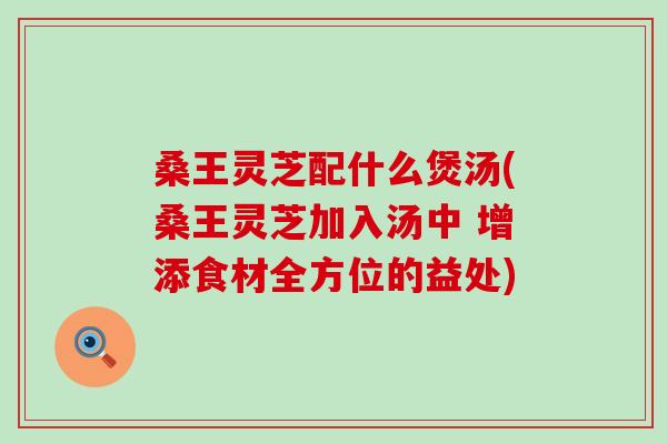 桑王灵芝配什么煲汤(桑王灵芝加入汤中 增添食材全方位的益处)-第1张图片-灵芝之家