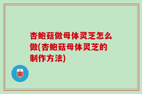 杏鲍菇做母体灵芝怎么做(杏鲍菇母体灵芝的制作方法)-第1张图片-灵芝之家