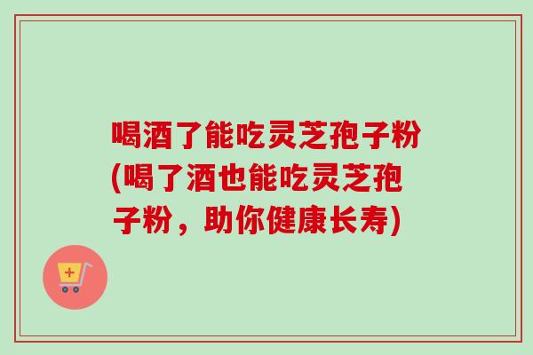 喝酒了能吃灵芝孢子粉(喝了酒也能吃灵芝孢子粉,助你健康长寿)-第1张图片-灵芝之家 喝酒了能吃灵芝孢子粉(喝了酒也能吃灵芝孢子粉,助你健康长寿)-第1张图片-灵芝之家