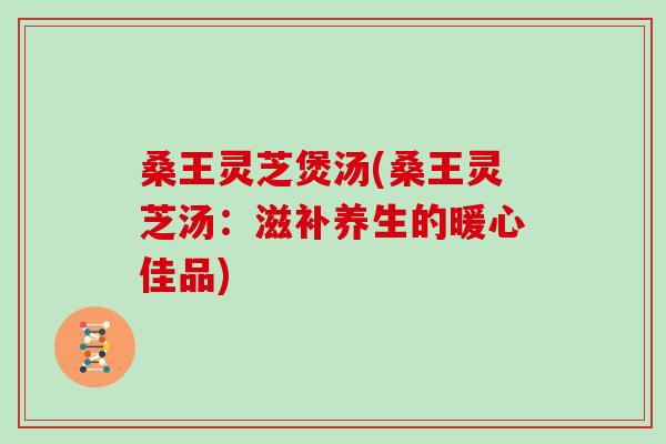 桑王灵芝煲汤(桑王灵芝汤:滋补养生的暖心佳品)-第1张图片-灵芝之家 桑王灵芝煲汤(桑王灵芝汤:滋补养生的暖心佳品)-第1张图片-灵芝之家