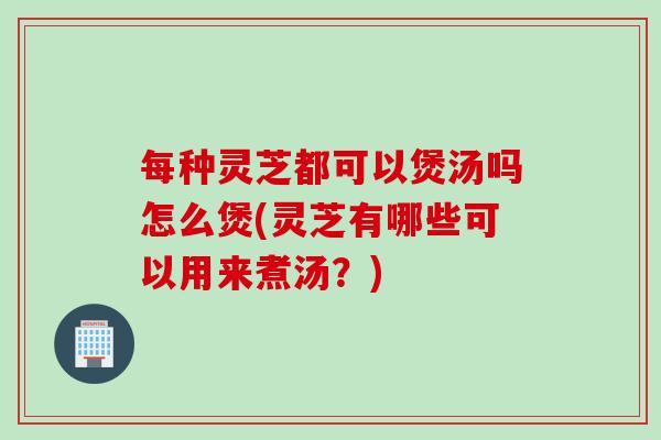 每种灵芝都可以煲汤吗怎么煲(灵芝有哪些可以用来煮汤?)-第1张图片-灵芝之家 每种灵芝都可以煲汤吗怎么煲(灵芝有哪些可以用来煮汤?)-第1张图片-灵芝之家