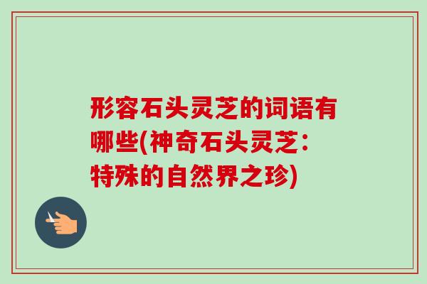 形容石头灵芝的词语有哪些(神奇石头灵芝:特殊的自然界之珍)-第1张图片-灵芝之家 形容石头灵芝的词语有哪些(神奇石头灵芝:特殊的自然界之珍)-第1张图片-灵芝之家