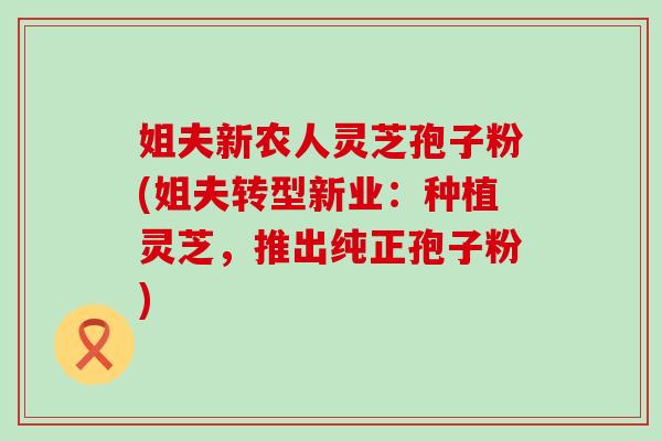姐夫新农人灵芝孢子粉(姐夫转型新业：种植灵芝，推出纯正孢子粉)-第1张图片-灵芝之家