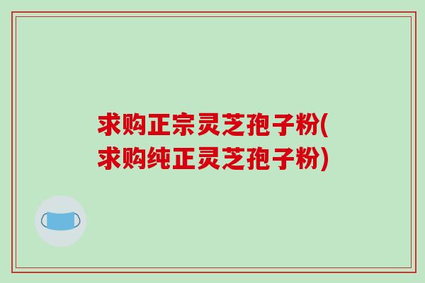 求购正宗灵芝孢子粉(求购纯正灵芝孢子粉)-第1张图片-灵芝之家 求购正宗灵芝孢子粉(求购纯正灵芝孢子粉)-第1张图片-灵芝之家