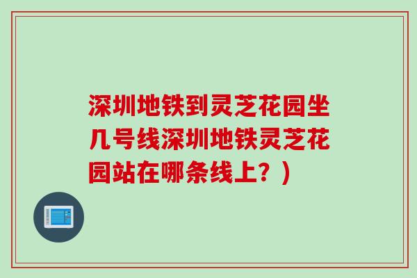 深圳地铁到灵芝花园坐几号线深圳地铁灵芝花园站在哪条线上?)-第1张图片-灵芝之家 深圳地铁到灵芝花园坐几号线深圳地铁灵芝花园站在哪条线上?)-第1张图片-灵芝之家