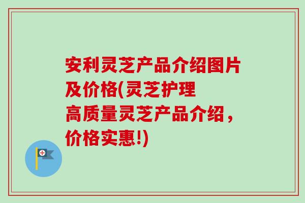 安利灵芝产品介绍图片及价格(灵芝护理 高质量灵芝产品介绍,价格实惠!)-第1张图片-灵芝之家 安利灵芝产品介绍图片及价格(灵芝护理 高质量灵芝产品介绍,价格实惠!)-第1张图片-灵芝之家