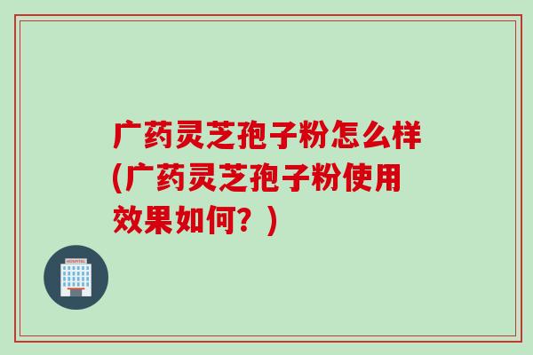 广药灵芝孢子粉怎么样(广药灵芝孢子粉使用效果如何?)-第1张图片-灵芝之家 广药灵芝孢子粉怎么样(广药灵芝孢子粉使用效果如何?)-第1张图片-灵芝之家