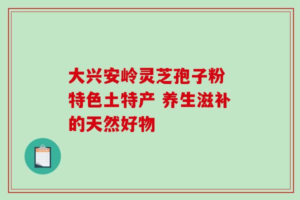 大兴安岭灵芝孢子粉 特色土特产 养生滋补的天然好物-第1张图片-灵芝之家 大兴安岭灵芝孢子粉 特色土特产 养生滋补的天然好物-第1张图片-灵芝之家