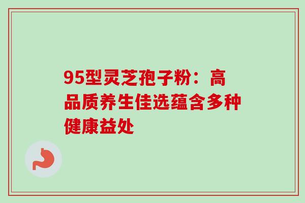 95型灵芝孢子粉:高品质养生佳选蕴含多种健康益处-第1张图片-灵芝之家 95型灵芝孢子粉:高品质养生佳选蕴含多种健康益处-第1张图片-灵芝之家