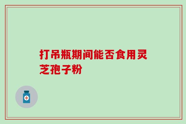 打吊瓶期间能否食用灵芝孢子粉-第1张图片-灵芝之家 打吊瓶期间能否食用灵芝孢子粉-第1张图片-灵芝之家
